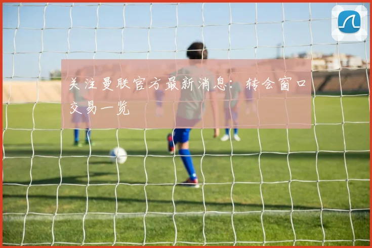 关注曼联官方最新消息：转会窗口交易一览