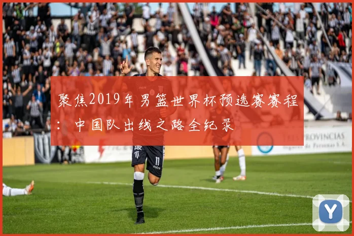 聚焦2019年男篮世界杯预选赛赛程：中国队出线之路全纪录