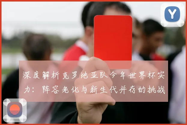 深度解析克罗地亚队今年世界杯实力：阵容老化与新生代并存的挑战