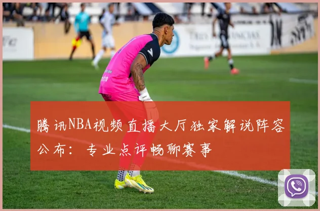 腾讯NBA视频直播大厅独家解说阵容公布:专业点评畅聊赛事