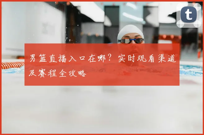 男篮直播入口在哪?实时观看渠道及赛程全攻略
