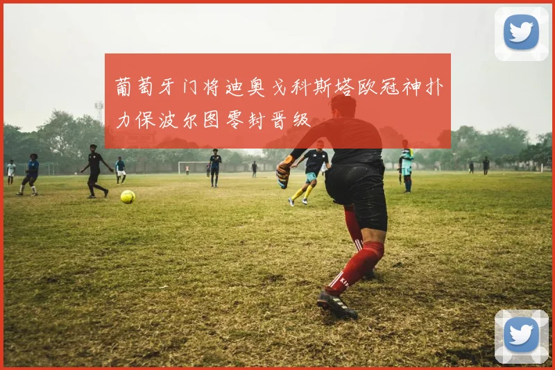 葡萄牙门将迪奥戈科斯塔欧冠神扑力保波尔图零封晋级