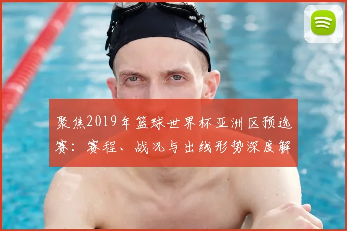 聚焦2019年篮球世界杯亚洲区预选赛：赛程、战况与出线形势深度解析