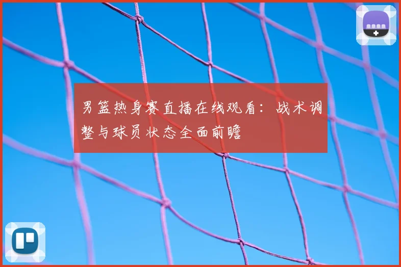 男篮热身赛直播在线观看：战术调整与球员状态全面前瞻