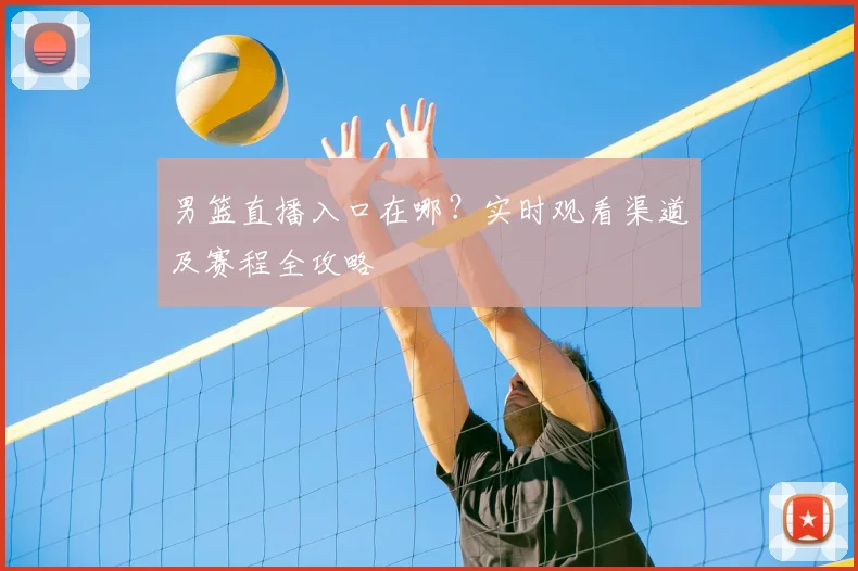 男篮直播入口在哪？实时观看渠道及赛程全攻略