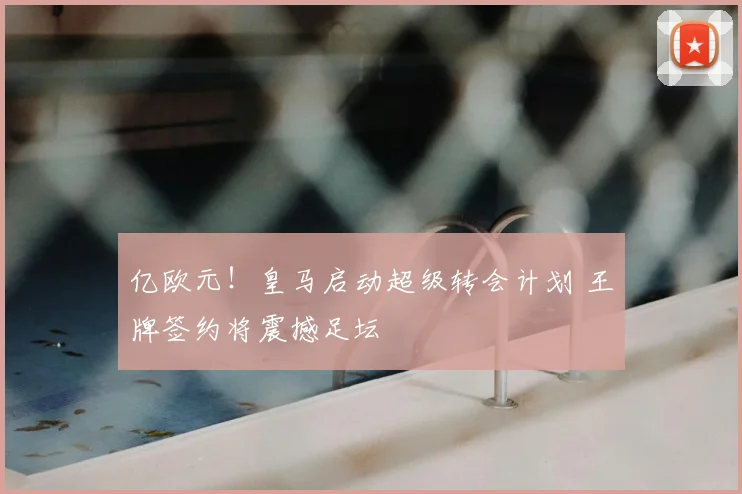 亿欧元！皇马启动超级转会计划 王牌签约将震撼足坛