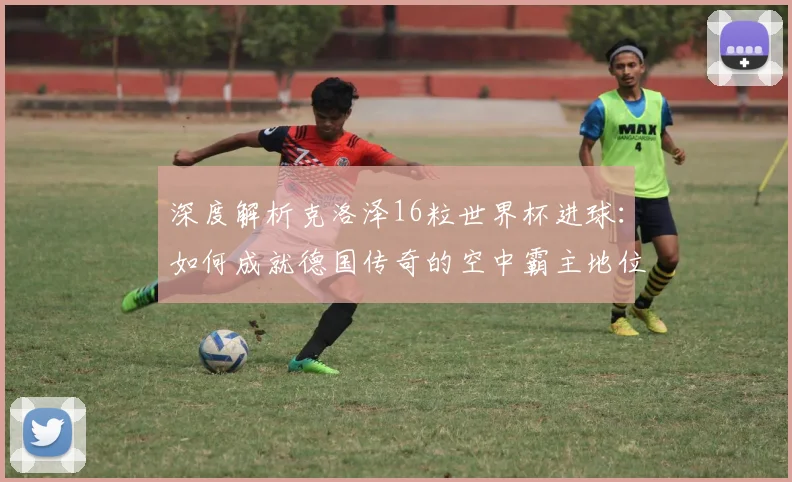 深度解析克洛泽16粒世界杯进球：如何成就德国传奇的空中霸主地位