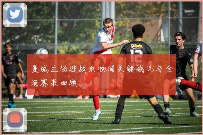 曼城主场迎战利物浦关键战况与全场赛果回顾