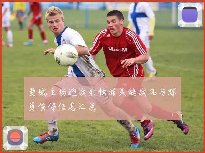 曼城主场迎战利物浦关键战况与球员伤停信息汇总