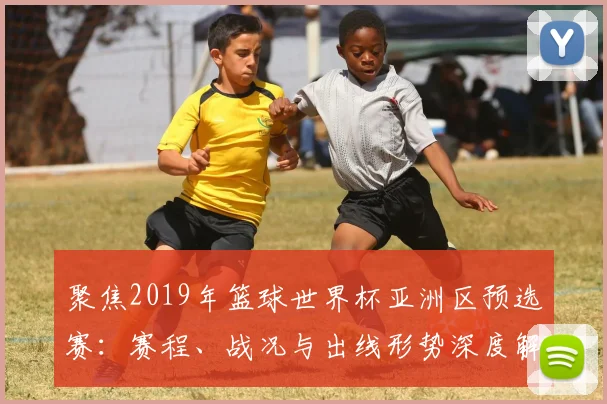 聚焦2019年篮球世界杯亚洲区预选赛：赛程、战况与出线形势深度解析