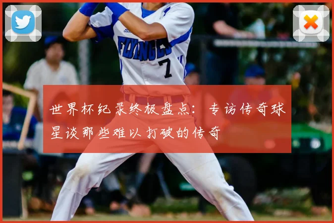 世界杯纪录终极盘点:专访传奇球星谈那些难以打破的传奇