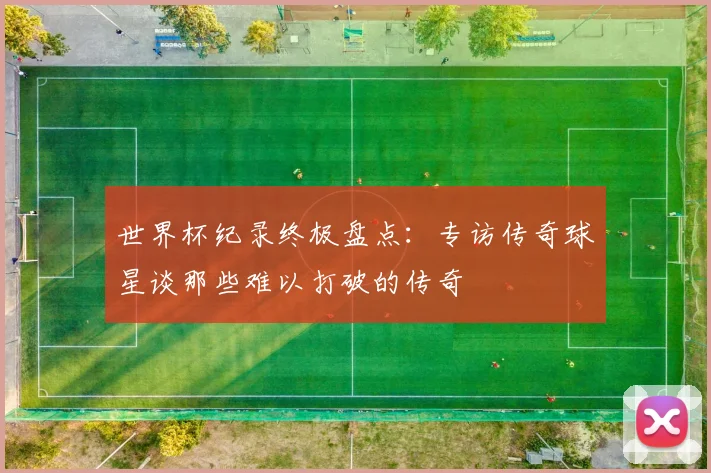 世界杯纪录终极盘点：专访传奇球星谈那些难以打破的传奇