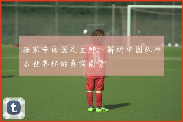 独家专访国足主帅：解析中国队冲击世界杯的真实前景