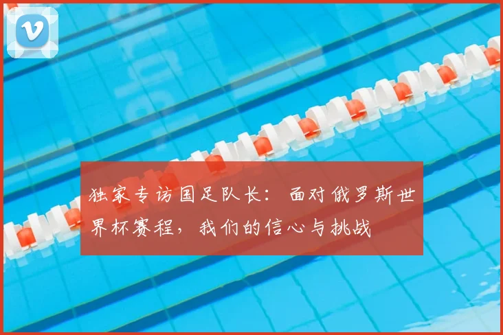 独家专访国足队长:面对俄罗斯世界杯赛程,我们的信心与挑战