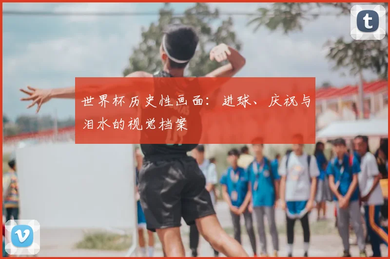 世界杯历史性画面：进球、庆祝与泪水的视觉档案