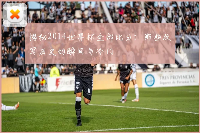 揭秘2014世界杯全部比分：那些改写历史的瞬间与冷门