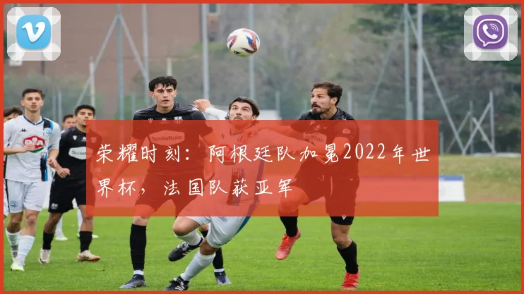 荣耀时刻：阿根廷队加冕2022年世界杯，法国队获亚军