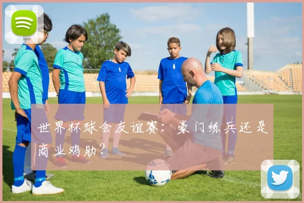 世界杯球会友谊赛：豪门练兵还是商业鸡肋？