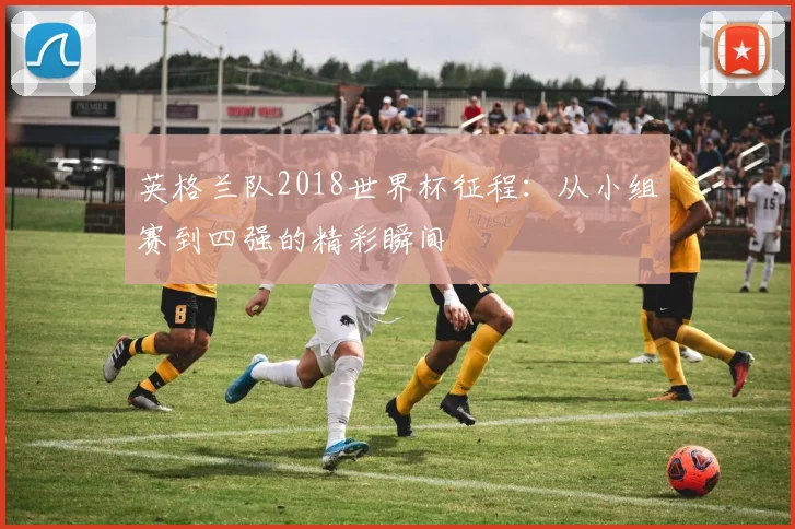 英格兰队2018世界杯征程：从小组赛到四强的精彩瞬间