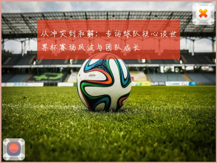从冲突到和解：专访球队核心谈世界杯赛场风波与团队成长