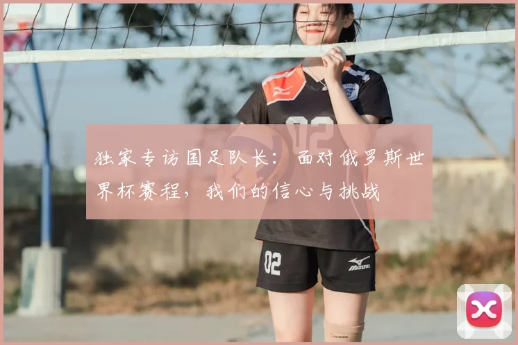 独家专访国足队长：面对俄罗斯世界杯赛程，我们的信心与挑战