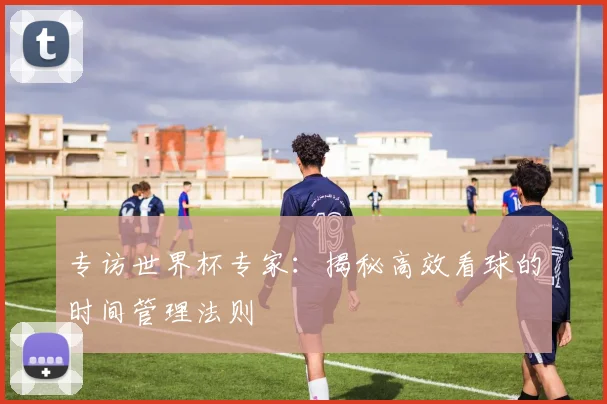 专访世界杯专家：揭秘高效看球的时间管理法则