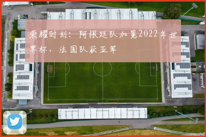 荣耀时刻：阿根廷队加冕2022年世界杯，法国队获亚军