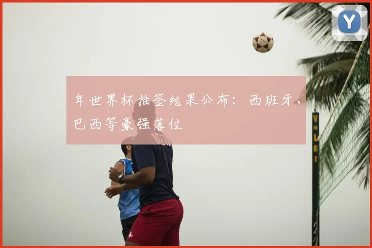 年世界杯抽签结果公布：西班牙、巴西等豪强落位